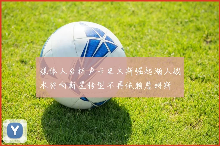 媒体人分析卢卡里夫斯崛起湖人战术将向新星转型不再依赖詹姆斯