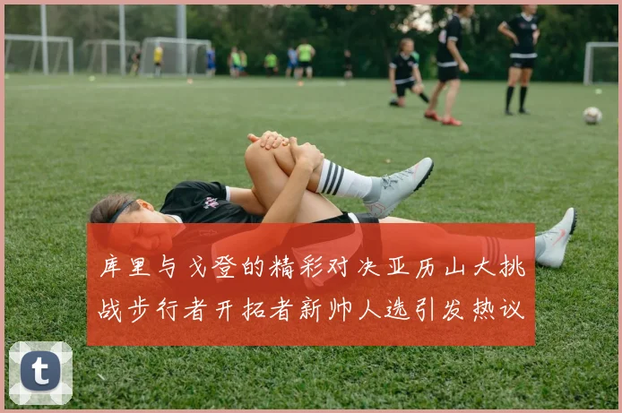 库里与戈登的精彩对决亚历山大挑战步行者开拓者新帅人选引发热议