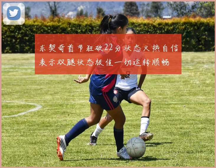 东契奇首节狂砍22分状态火热自信表示双腿状态极佳一切运转顺畅