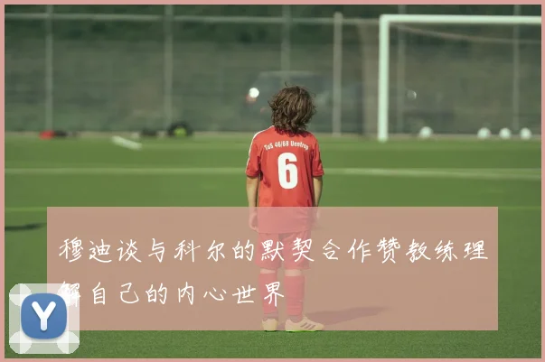 穆迪谈与科尔的默契合作赞教练理解自己的内心世界