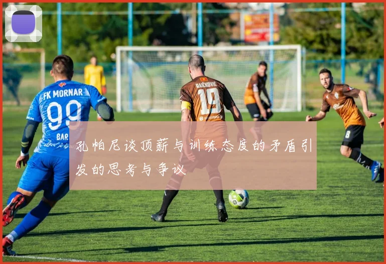 孔帕尼谈顶薪与训练态度的矛盾引发的思考与争议