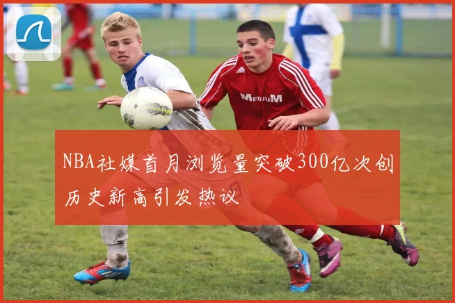 NBA社媒首月浏览量突破300亿次创历史新高引发热议
