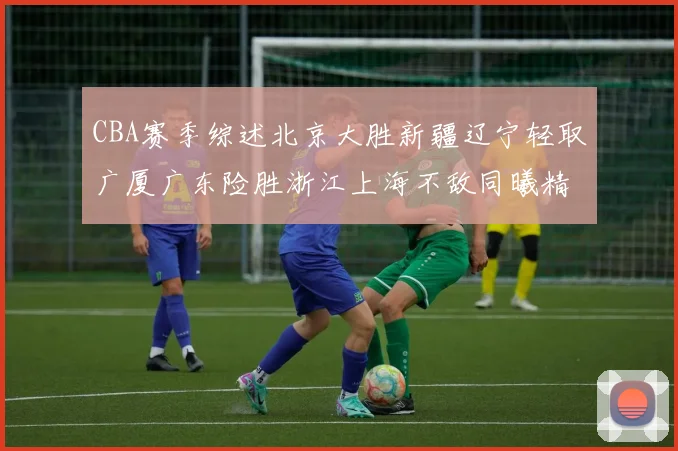 CBA赛季综述北京大胜新疆辽宁轻取广厦广东险胜浙江上海不敌同曦精彩回顾