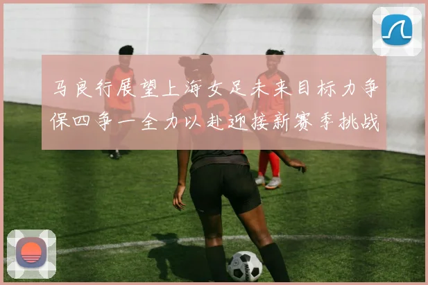 马良行展望上海女足未来目标力争保四争一全力以赴迎接新赛季挑战