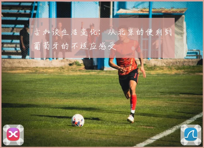 古加谈生活变化：从北京的便利到葡萄牙的不适应感受