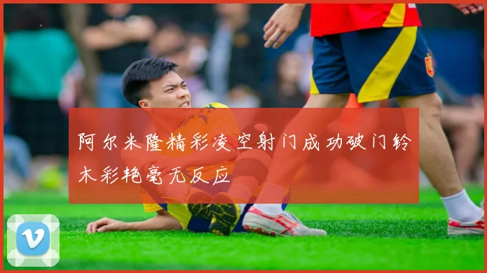 阿尔米隆精彩凌空射门成功破门铃木彩艳毫无反应