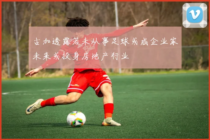古加透露若未从事足球或成企业家未来或投身房地产行业