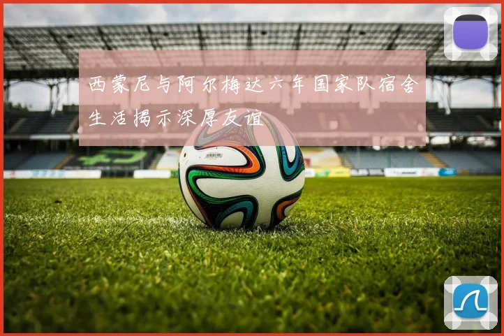 西蒙尼与阿尔梅达六年国家队宿舍生活揭示深厚友谊