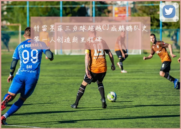 特雷墨菲三分球超越CJ成鹈鹕队史第一人创造新里程碑