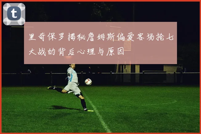 里奇保罗揭秘詹姆斯偏爱客场抢七大战的背后心理与原因