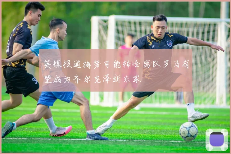 英媒报道梅努可能转会离队罗马有望成为齐尔克泽新东家
