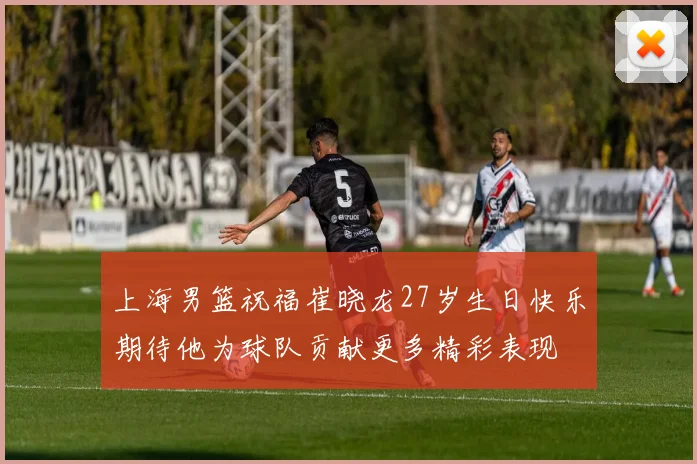 上海男篮祝福崔晓龙27岁生日快乐期待他为球队贡献更多精彩表现