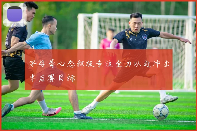 字母哥心态积极专注全力以赴冲击季后赛目标