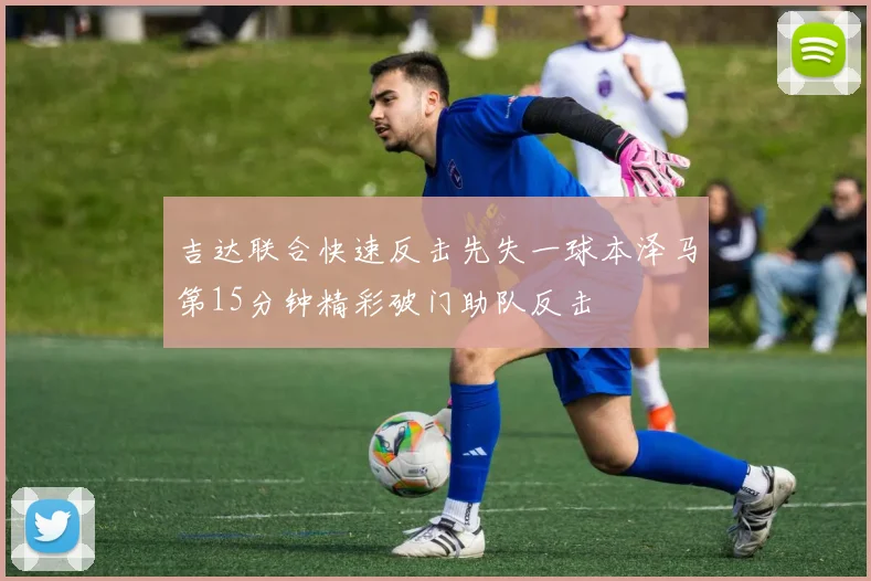 吉达联合快速反击先失一球本泽马第15分钟精彩破门助队反击