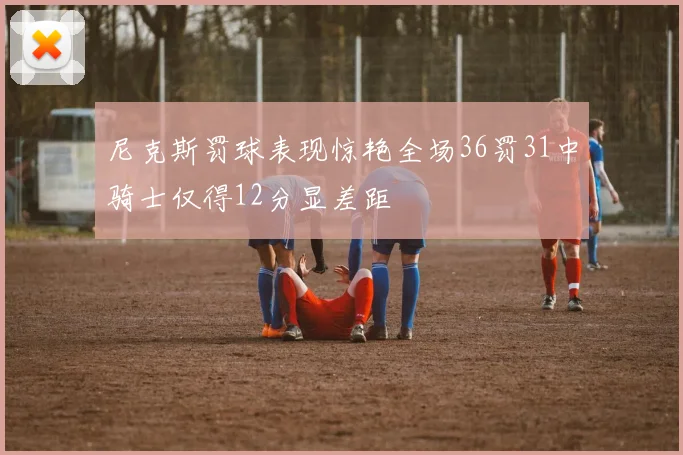 尼克斯罚球表现惊艳全场36罚31中骑士仅得12分显差距