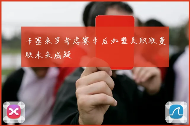 卡塞米罗考虑赛季后加盟美职联曼联未来成疑