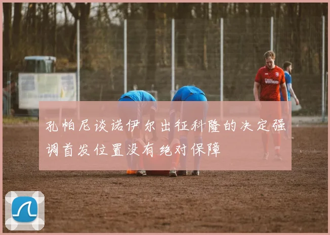 孔帕尼谈诺伊尔出征科隆的决定强调首发位置没有绝对保障