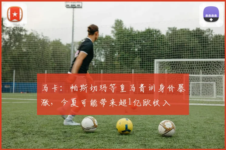 马卡：帕斯切玛等皇马青训身价暴涨，今夏可能带来超1亿欧收入