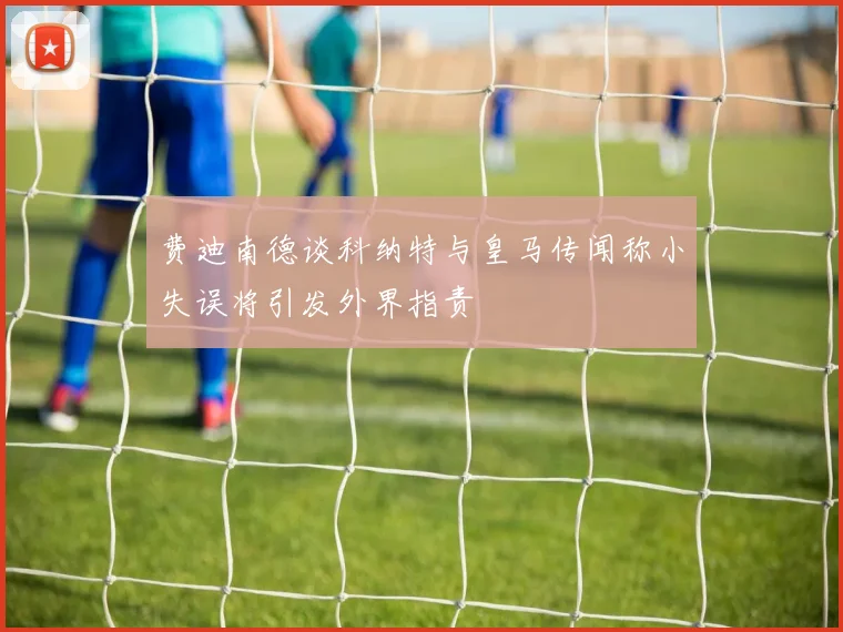 费迪南德谈科纳特与皇马传闻称小失误将引发外界指责