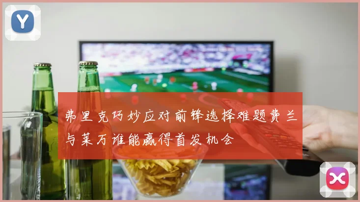 弗里克巧妙应对前锋选择难题费兰与莱万谁能赢得首发机会