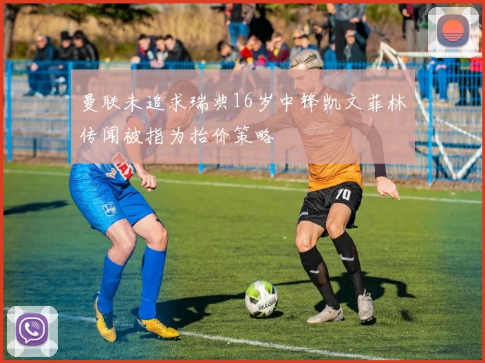 曼联未追求瑞典16岁中锋凯文菲林传闻被指为抬价策略