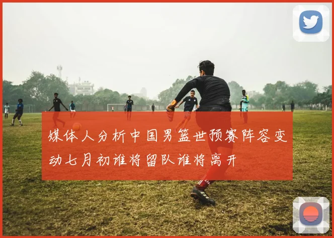 媒体人分析中国男篮世预赛阵容变动七月初谁将留队谁将离开