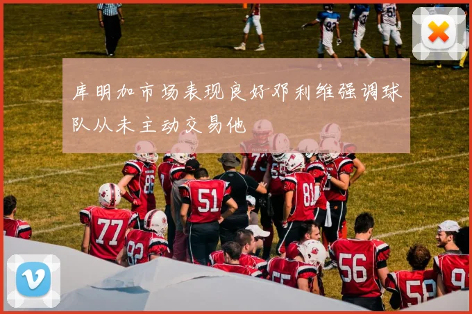 库明加市场表现良好邓利维强调球队从未主动交易他