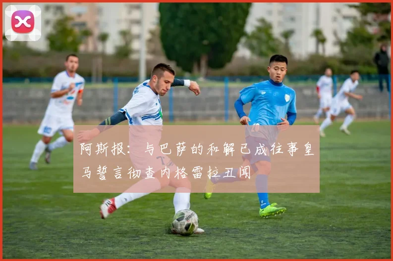 阿斯报：与巴萨的和解已成往事皇马誓言彻查内格雷拉丑闻