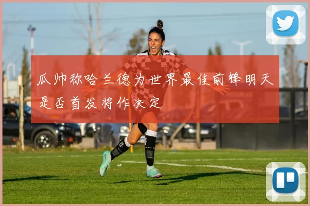 瓜帅称哈兰德为世界最佳前锋明天是否首发将作决定