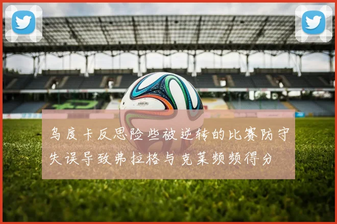 乌度卡反思险些被逆转的比赛防守失误导致弗拉格与克莱频频得分