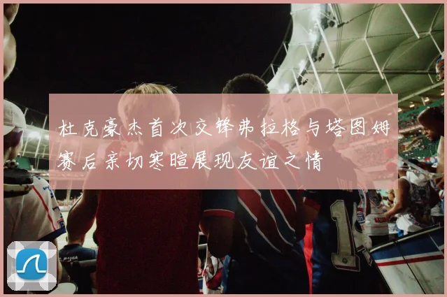 杜克豪杰首次交锋弗拉格与塔图姆赛后亲切寒暄展现友谊之情