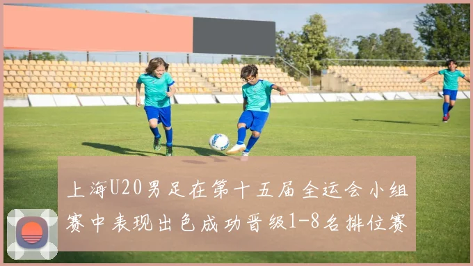 上海U20男足在第十五届全运会小组赛中表现出色成功晋级1-8名排位赛