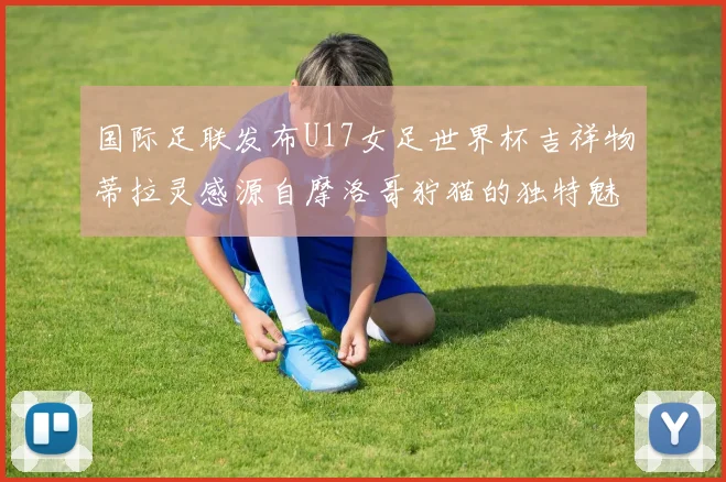 国际足联发布U17女足世界杯吉祥物蒂拉灵感源自摩洛哥狞猫的独特魅力