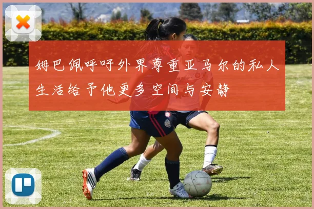 姆巴佩呼吁外界尊重亚马尔的私人生活给予他更多空间与安静
